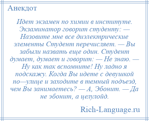 
    Идет экзамен по химии в институте. Экзаминатор говорит студенту: — Назовите мне все диэлектрические элементы Студент перечисляет. — Вы забыли назвать еще один. Студент думает, думает и говорит: — Не знаю. — Ну как так вспомните! Ну ладно я подскажу. Когда Вы идете с девушкой по—улице и заходите в темный подъезд, чем Вы занимаетесь? — А, Эбонит. — Да не эбонит, а целулойд.