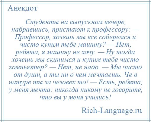 
    Студенты на выпускном вечере, набравшись, пристают к профессору: — Профессор, хочешь мы все соберемся и чисто купим тебе машину? — Нет, ребята, я машину не хочу. — Ну тогда хочешь мы скинимся и купим тебе чисто компьютер? — Нет, не надо. — Мы чисто от души, а ты ни о чем мечтаешь. Че в натуре ты за человек то! — Есть, ребята, у меня мечта: никогда никому не говорите, что вы у меня учились!