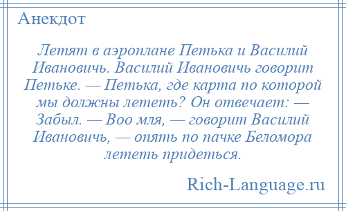 
    Летят в аэроплане Петька и Василий Ивановичь. Василий Ивановичь говорит Петьке. — Петька, где карта по которой мы должны лететь? Он отвечает: — Забыл. — Воо мля, — говорит Василий Ивановичь, — опять по пачке Беломора лететь придеться.