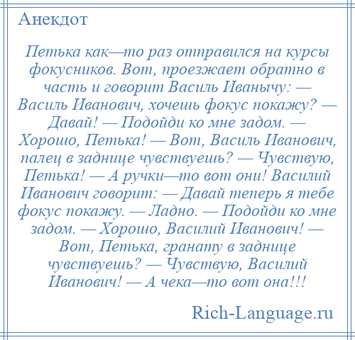 
    Петька как—то раз отправился на курсы фокусников. Вот, проезжает обратно в часть и говорит Василь Иванычу: — Василь Иванович, хочешь фокус покажу? — Давай! — Подойди ко мне задом. — Хорошо, Петька! — Вот, Василь Иванович, палец в заднице чувствуешь? — Чувствую, Петька! — А ручки—то вот они! Василий Иванович говорит: — Давай теперь я тебе фокус покажу. — Ладно. — Подойди ко мне задом. — Хорошо, Василий Иванович! — Вот, Петька, гранату в заднице чувствуешь? — Чувствую, Василий Иванович! — А чека—то вот она!!!