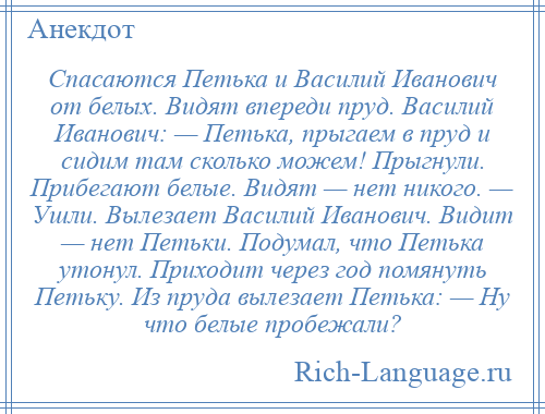 
    Спасаются Петька и Василий Иванович от белых. Видят впереди пруд. Василий Иванович: — Петька, прыгаем в пруд и сидим там сколько можем! Прыгнули. Прибегают белые. Видят — нет никого. — Ушли. Вылезает Василий Иванович. Видит — нет Петьки. Подумал, что Петька утонул. Приходит через год помянуть Петьку. Из пруда вылезает Петька: — Ну что белые пробежали?