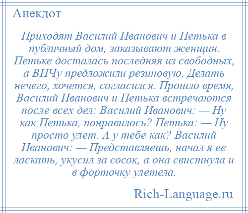 
    Приходят Василий Иванович и Петька в публичный дом, заказывают женщин. Петьке досталась последняя из свободных, а ВИЧу предложили резиновую. Делать нечего, хочется, согласился. Прошло время, Василий Иванович и Петька встречаются после всех дел: Василий Иванович: — Ну как Петька, понравилось? Петька: — Ну просто улет. А у тебе как? Василий Иванович: — Представляешь, начал я ее ласкать, укусил за сосок, а она свистнула и в форточку улетела.