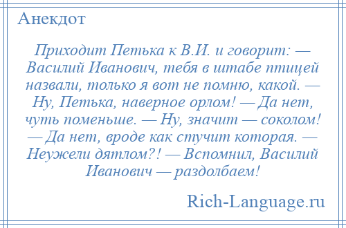 
    Приходит Петька к В.И. и говорит: — Василий Иванович, тебя в штабе птицей назвали, только я вот не помню, какой. — Ну, Петька, наверное орлом! — Да нет, чуть поменьше. — Ну, значит — соколом! — Да нет, вроде как стучит которая. — Неужели дятлом?! — Вспомнил, Василий Иванович — раздолбаем!