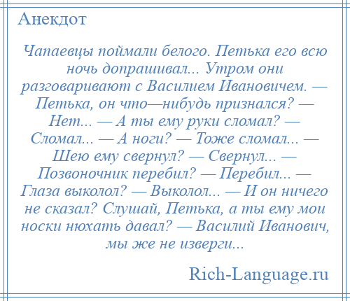
    Чапаевцы поймали белого. Петька его всю ночь допрашивал... Утром они разговаривают с Василием Ивановичем. — Петька, он что—нибудь признался? — Нет... — А ты ему руки сломал? — Сломал... — А ноги? — Тоже сломал... — Шею ему свернул? — Свернул... — Позвоночник перебил? — Перебил... — Глаза выколол? — Выколол... — И он ничего не сказал? Слушай, Петька, а ты ему мои носки нюхать давал? — Василий Иванович, мы же не изверги...