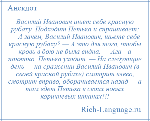 
    Василий Иванович шьёт себе красную рубаху. Подходит Петька и спрашивает: — А зачем, Василий Иванович, шьёте себе красную рубаху? — А это для того, чтобы кровь в бою не была видна. — Ага—а понятно. Петька уходит. — На следующие день — на сражении Василий Иванович (в своей красной рубахе) смотрит влево, смотрит вправо, оборачивается назад — а там едет Петька в своих новых коричневых штанах!!!