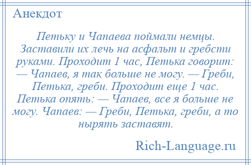 
    Петьку и Чапаева поймали немцы. Заставили их лечь на асфальт и гребсти руками. Проходит 1 час, Петька говорит: — Чапаев, я так больше не могу. — Греби, Петька, греби. Проходит еще 1 час. Петька опять: — Чапаев, все я больше не могу. Чапаев: — Греби, Петька, греби, а то нырять заставят.