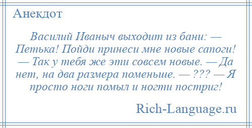 
    Василий Иваныч выходит из бани: — Петька! Пойди принеси мне новые сапоги! — Так у тебя же эти совсем новые. — Да нет, на два размера поменьше. — ??? — Я просто ноги помыл и ногти постриг!