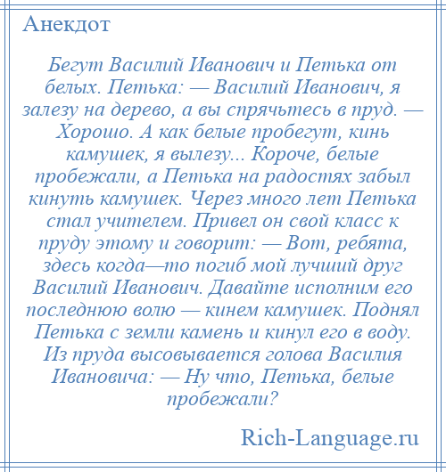 
    Бегут Василий Иванович и Петька от белых. Петька: — Василий Иванович, я залезу на дерево, а вы спрячьтесь в пруд. — Хорошо. А как белые пробегут, кинь камушек, я вылезу... Короче, белые пробежали, а Петька на радостях забыл кинуть камушек. Через много лет Петька стал учителем. Привел он свой класс к пруду этому и говорит: — Вот, ребята, здесь когда—то погиб мой лучший друг Василий Иванович. Давайте исполним его последнюю волю — кинем камушек. Поднял Петька с земли камень и кинул его в воду. Из пруда высовывается голова Василия Ивановича: — Ну что, Петька, белые пробежали?