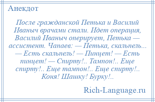 
    После гражданской Петька и Василий Иваныч врачами стали. Идет операция, Василий Иваныч оперирует, Петька — ассистент. Чапаев: — Петька, скальпель... — Есть скальпель! — Пинцет! — Есть пинцет! — Спирту!.. Тампон!.. Еще спирту!.. Еще тампон!.. Еще спирту!.. Коня! Шашку! Бурку!..