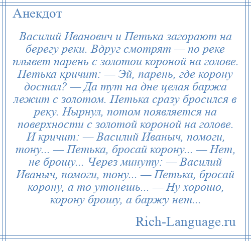 
    Василий Иванович и Петька загорают на берегу реки. Вдруг смотрят — по реке плывет парень с золотои короной на голове. Петька кричит: — Эй, парень, где корону достал? — Да тут на дне целая баржа лежит с золотом. Петька сразу бросился в реку. Нырнул, потом появляется на поверхности с золотой короной на голове. И кричит: — Василий Иваныч, помоги, тону... — Петька, бросай корону... — Нет, не брошу... Через минуту: — Василий Иваныч, помоги, тону... — Петька, бросай корону, а то утонешь... — Ну хорошо, корону брошу, а баржу нет...