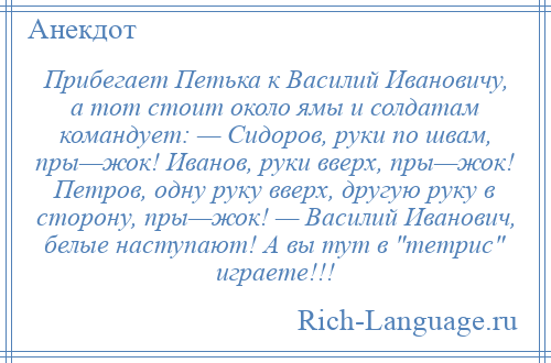 
    Прибегает Петька к Василий Ивановичу, а тот стоит около ямы и солдатам командует: — Сидоров, руки по швам, пры—жок! Иванов, руки вверх, пры—жок! Петров, одну руку вверх, другую руку в сторону, пры—жок! — Василий Иванович, белые наступают! А вы тут в тетрис играете!!!