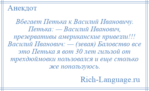 
    Вбегает Петька к Василий Ивановичу. Петька: — Василий Иванович, презервативы американские привезли!!! Василий Иванович: — (зевая) Баловство все это Петька я вот 30 лет гильзой от трехдюймовки пользовался и еще столько же попользуюсь.