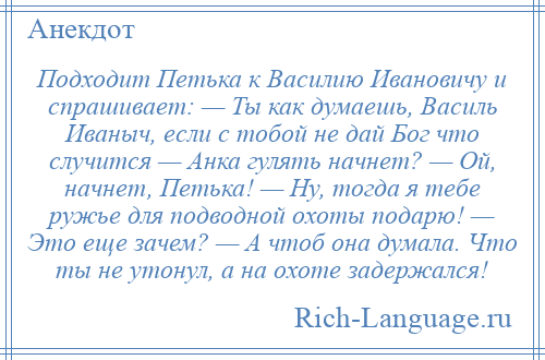 
    Подходит Петька к Василию Ивановичу и спрашивает: — Ты как думаешь, Василь Иваныч, если с тобой не дай Бог что случится — Анка гулять начнет? — Ой, начнет, Петька! — Ну, тогда я тебе ружье для подводной охоты подарю! — Это еще зачем? — А чтоб она думала. Что ты не утонул, а на охоте задержался!