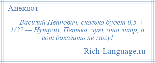 
    — Василий Иванович, сколько будет 0,5 + 1/2? — Нутром, Петька, чую, что литр, а вот доказать не могу!