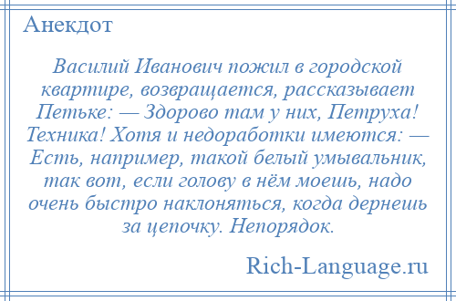 
    Василий Иванович пожил в городской квартире, возвращается, рассказывает Петьке: — Здорово там у них, Петруха! Техника! Хотя и недоработки имеются: — Есть, например, такой белый умывальник, так вот, если голову в нём моешь, надо очень быстро наклоняться, когда дернешь за цепочку. Непорядок.