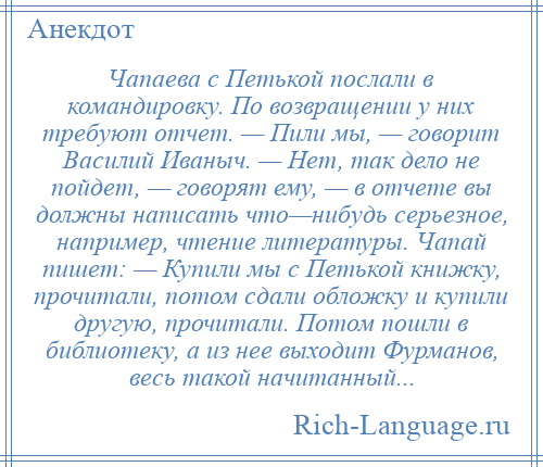 
    Чапаева с Петькой послали в командировку. По возвращении у них требуют отчет. — Пили мы, — говорит Василий Иваныч. — Нет, так дело не пойдет, — говорят ему, — в отчете вы должны написать что—нибудь серьезное, например, чтение литературы. Чапай пишет: — Купили мы с Петькой книжку, прочитали, потом сдали обложку и купили другую, прочитали. Потом пошли в библиотеку, а из нее выходит Фурманов, весь такой начитанный...