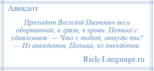 
    Приходит Василий Иванович весь оборванный, в грязи, в крови. Петька с удивлением: — Что с тобой, откуда ты? — Из анекдотов, Петька, из анекдотов.