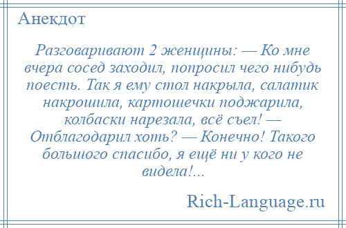 
    Разговаривают 2 женщины: — Ко мне вчера сосед заходил, попросил чего нибудь поесть. Так я ему стол накрыла, салатик накрошила, картошечки поджарила, колбаски нарезала, всё съел! — Отблагодарил хоть? — Конечно! Такого большого спасибо, я ещё ни у кого не видела!...