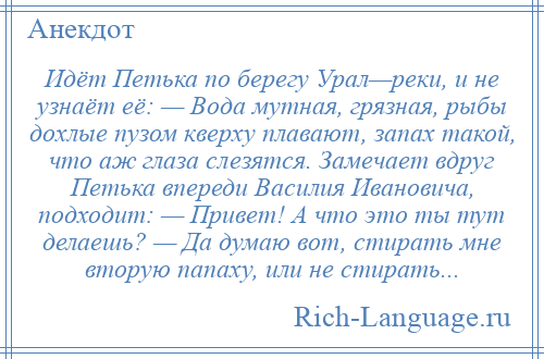 
    Идёт Петька по берегу Урал—реки, и не узнаёт её: — Вода мутная, грязная, рыбы дохлые пузом кверху плавают, запах такой, что аж глаза слезятся. Замечает вдруг Петька впереди Василия Ивановича, подходит: — Привет! А что это ты тут делаешь? — Да думаю вот, стирать мне вторую папаху, или не стирать...