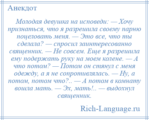 
    Молодая девушка на исповеди: — Хочу признаться, что я разрешила своему парню поцеловать меня. — Это все, что ты сделала? — спросил заинтересованно священник. — Не совсем. Еще я разрешила ему подержать руку на моем колене. — А что потом? — Потом он стянул с меня одежду, а я не сопротивлялась. — Ну, а потом, потом что?.. — А потом в комнату вошла мать. — Эх, мать!.. — выдохнул священник.