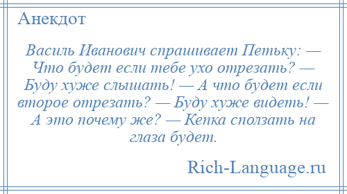
    Василь Иванович спрашивает Петьку: — Что будет если тебе ухо отрезать? — Буду хуже слышать! — А что будет если второе отрезать? — Буду хуже видеть! — А это почему же? — Кепка сползать на глаза будет.