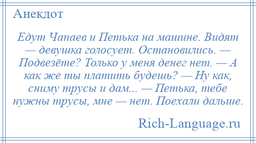 
    Едут Чапаев и Петька на машине. Видят — девушка голосует. Остановились. — Подвезёте? Только у меня денег нет. — А как же ты платить будешь? — Ну как, сниму трусы и дам... — Петька, тебе нужны трусы, мне — нет. Поехали дальше.