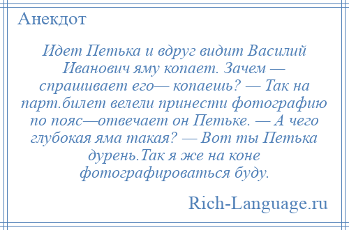 
    Идет Петька и вдруг видит Василий Иванович яму копает. Зачем — спрашивает его— копаешь? — Так на парт.билет велели принести фотографию по пояс—отвечает он Петьке. — А чего глубокая яма такая? — Вот ты Петька дурень.Так я же на коне фотографироваться буду.