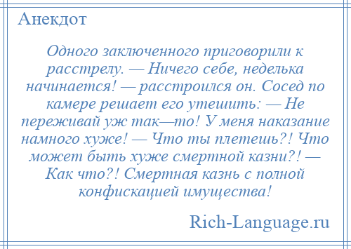 
    Одного заключенного приговорили к расстрелу. — Ничего себе, неделька начинается! — расстроился он. Сосед по камере решает его утешить: — Не переживай уж так—то! У меня наказание намного хуже! — Что ты плетешь?! Что может быть хуже смертной казни?! — Как что?! Смертная казнь с полной конфискацией имущества!