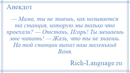 
    — Мама, ты не знаешь, как называется та станция, которую мы только что проехали? — Отстань, Игорь! Ты мешаешь мне читать! — Жаль, что ты не знаешь. На той станции выпал наш маленький Ваня.