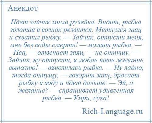 
    Идет зайчик мимо ручейка. Видит, рыбка золотая в волнах резвится. Метнулся заяц и схватил рыбку. — Зайчик, отпусти меня, мне без воды смерть! — молвит рыбка. — Неа, — отвечает заяц, — не отпущу. — Зайчик, ну отпусти, я любое твое желание выполню! — взмолилась рыбка. — Ну ладно, тогда отпущу, — говорит заяц, бросает рыбку в воду и идет дальше. — Эй, а желание? — спрашивает удивленная рыбка. — Умри, сука!