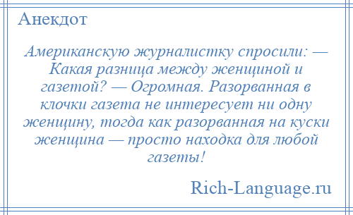 
    Американскую журналистку спросили: — Какая разница между женщиной и газетой? — Огромная. Разорванная в клочки газета не интересует ни одну женщину, тогда как разорванная на куски женщина — просто находка для любой газеты!