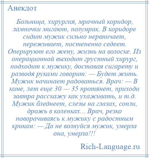 
    Больница, хирургия, мрачный коридор, лампочки мигают, полумрак. В коридоре сидит мужик сильно нервничает, переживает, постепенно седеет. Оперируют его жену, жизнь на волоске. Из операционной выходит грустный хирург, подходит к мужику, доставая сигарету и разводя руками говорит: — Будет жить. Мужик начинает радоваться. Врач: — В коме, лет еще 30 — 35 протянет, приходи завтра расскажу как ухаживать, и т.д. Мужик бледнеет, слезы на глазах, сопли, дрожь в коленках... Врач, резко поворачиваясь к мужику с радостным криком: — Да не волнуйся мужик, умерла она, умерла!!!