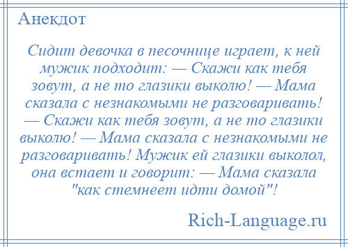 
    Сидит девочка в песочнице играет, к ней мужик подходит: — Скажи как тебя зовут, а не то глазики выколю! — Мама сказала с незнакомыми не разговаривать! — Скажи как тебя зовут, а не то глазики выколю! — Мама сказала с незнакомыми не разговаривать! Мужик ей глазики выколол, она встает и говорит: — Мама сказала как стемнеет идти домой !