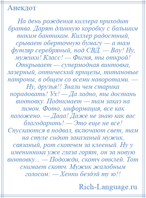 
    На день рождения киллера приходит братва. Дарят длинную коробку с большим таким бантиком. Киллер радостный, срывает оберточную бумагу — а там футляр серебряный, под СВД. — Вау! Ну, мужики! Класс! — Фигня, ты открой! Открывает — супермодная винтовка, лазерный, оптический прицелы, титановые патроны, в общем со всеми наворотами. — Ну, друзья!! Знали чем старика порадовать! Ух! — Да ладно, ты достань винтовку. Поднимает — там заказ на лимон. Фото, информация, все как положено. — Дааа! Даже не знаю как вас благодарить! — Это еще не все! Спускаются в подвал, включают свет, там на стуле сидит заказаный мужик, связаный, рот скотчем за клееный. Ну у именинника уже глаза горят, он за новую винтовку... — Подожди, скотч отклей. Тот снимает скотч. Мужик жалобным голосом: — Хеппи бездэй ту ю!!