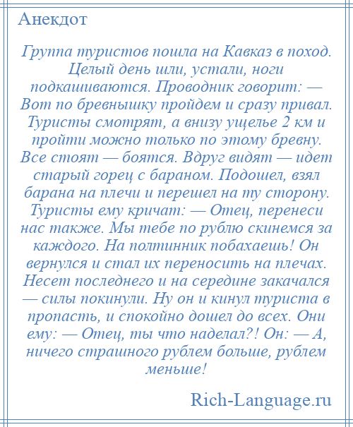 
    Группа туристов пошла на Кавказ в поход. Целый день шли, устали, ноги подкашиваются. Проводник говорит: — Вот по бревнышку пройдем и сразу привал. Туристы смотрят, а внизу ущелье 2 км и пройти можно только по этому бревну. Все стоят — боятся. Вдруг видят — идет старый горец с бараном. Подошел, взял барана на плечи и перешел на ту сторону. Туристы ему кричат: — Отец, перенеси нас также. Мы тебе по рублю скинемся за каждого. На полтинник побахаешь! Он вернулся и стал их переносить на плечах. Несет последнего и на середине закачался — силы покинули. Ну он и кинул туриста в пропасть, и спокойно дошел до всех. Они ему: — Отец, ты что наделал?! Он: — А, ничего страшного рублем больше, рублем меньше!