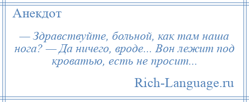 
    — Здравствуйте, больной, как там наша нога? — Да ничего, вроде... Вон лежит под кроватью, есть не просит...