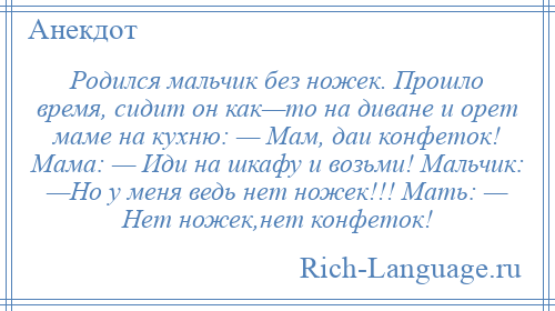 
    Родился мальчик без ножек. Прошло время, сидит он как—то на диване и орет маме на кухню: — Мам, даи конфеток! Мама: — Иди на шкафу и возьми! Мальчик: —Но у меня ведь нет ножек!!! Мать: — Нет ножек,нет конфеток!