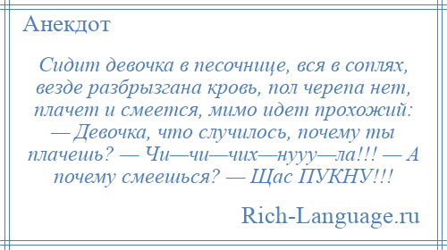 
    Сидит девочка в песочнице, вся в соплях, везде разбрызгана кровь, пол черепа нет, плачет и смеется, мимо идет прохожий: — Девочка, что случилось, почему ты плачешь? — Чи—чи—чих—нууу—ла!!! — А почему смеешься? — Щас ПУКНУ!!!