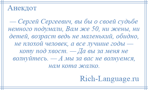 
    — Сергей Сергеевич, вы бы о своей судьбе немного подумали, Вам же 50, ни жены, ни детей, возраст ведь не маленький, обидно, не плохой человек, а все лучшие годы — коту под хвост. — Да вы за меня не волнуйтесь. — А мы за вас не волнуемся, нам кота жалко.