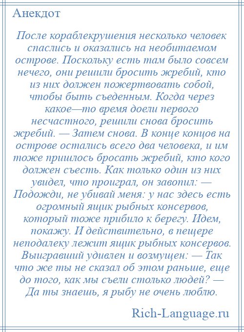 
    После кораблекрушения несколько человек спаслись и оказались на необитаемом острове. Поскольку есть там было совсем нечего, они решили бросить жребий, кто из них должен пожертвовать собой, чтобы быть съеденным. Когда через какое—то время доели первого несчастного, решили снова бросить жребий. — Затем снова. В конце концов на острове остались всего два человека, и им тоже пришлось бросать жребий, кто кого должен съесть. Как только один из них увидел, что проиграл, он завопил: — Подожди, не убивай меня: у нас здесь есть огромный ящик рыбных консервов, который тоже прибило к берегу. Идем, покажу. И действительно, в пещере неподалеку лежит ящик рыбных консервов. Выигравший удивлен и возмущен: — Так что же ты не сказал об этом раньше, еще до того, как мы съели столько людей? — Да ты знаешь, я рыбу не очень люблю.