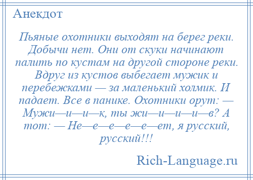 
    Пьяные охотники выходят на берег реки. Добычи нет. Они от скуки начинают палить по кустам на другой стороне реки. Вдруг из кустов выбегает мужик и перебежками — за маленький холмик. И падает. Все в панике. Охотники орут: — Мужи—и—и—к, ты жи—и—и—и—в? А тот: — Не—е—е—е—е—ет, я русский, русский!!!