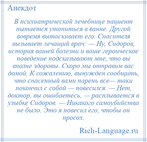 
    В психиатрической лечебнице пациент пытается утопиться в ванне. Другой вовремя вытаскивает его. Спасителя вызывает лечащий врач: — Ну, Сидоров, история вашей болезни и ваше героическое поведение подсказывают мне, что вы вполне здоровы. Скоро мы отправим вас домой. К сожалению, вынужден сообщить, что спасенный вами парень все— таки покончил с собой — повесился. — Нет, доктор, вы ошибаетесь, — расплывается в улыбке Сидоров. — Никакого самоубийства не было. Это я повесил его, чтобы он просох.