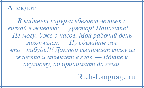 
    В кабинет хирурга вбегает человек с вилкой в животе: — Доктор! Помогите! — Не могу. Уже 5 часов. Мой рабочий день закончился. — Ну сделайте же что—нибудь!!! Доктор вынимает вилку из живота и втыкает в глаз. — Идите к окулисту, он принимает до семи.