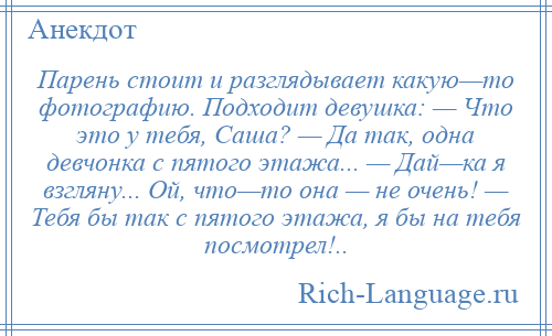 
    Парень стоит и разглядывает какую—то фотографию. Подходит девушка: — Что это у тебя, Саша? — Да так, одна девчонка с пятого этажа... — Дай—ка я взгляну... Ой, что—то она — не очень! — Тебя бы так с пятого этажа, я бы на тебя посмотрел!..