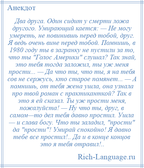 
    Два друга. Один сидит у смерти ложа другого. Умирающий кается: — Не могу умереть, не повинившь перед тобой, друг. Я ведь очень вине перед тобой. Помнишь, в 1980 году ты в загранку не пустили за то, что ты Голос Америки слушал? Так знай, это тебя тогда заложил, ты уж меня прости... — Да что ты, что ты, я на тебя сов не сержусь, кто старое помянет... — А помнишь, от тебя жена ушла, она узнала про твой роман с практиканткой? Так в это я ей сказал. Ты уж прости меня, пожалуйста! — Ну что ты, друг, в самом—то дел тебя давно простил. Ушла — и слава богу. Что ты заладил, прости да прости ! Умирай спокойно! Я давно тебе все простил!.. Да и в конце концов это я тебя отравил!..