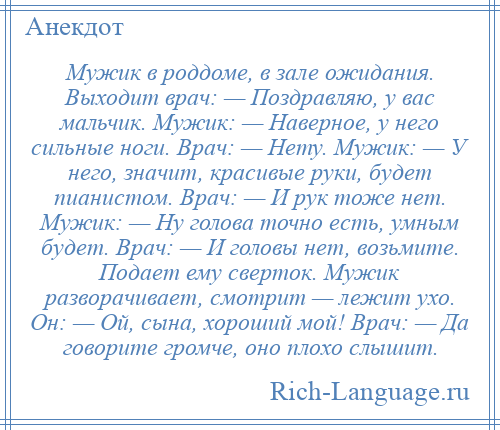 
    Мужик в роддоме, в зале ожидания. Выходит врач: — Поздравляю, у вас мальчик. Мужик: — Наверное, у него сильные ноги. Врач: — Нету. Мужик: — У него, значит, красивые руки, будет пианистом. Врач: — И рук тоже нет. Мужик: — Ну голова точно есть, умным будет. Врач: — И головы нет, возьмите. Подает ему сверток. Мужик разворачивает, смотрит — лежит ухо. Он: — Ой, сына, хороший мой! Врач: — Да говорите громче, оно плохо слышит.