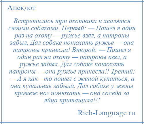 
    Встретились три охотника и хвалятся своими собаками. Первый: — Пошел я один раз на охоту — ружье взял, а патроны забыл. Дал собаке понюхать ружье — она патроны принесла! Второй: — Пошел я один раз на охоту — патроны взял, а ружье забыл. Дал собаке понюхать патроны — она ружье принесла!! Третий: — А я как—то пошел с женой купаться, а она купальник забыла. Дал собаке у жены промеж ног понюхать — она соседа за яйца притащила!!!