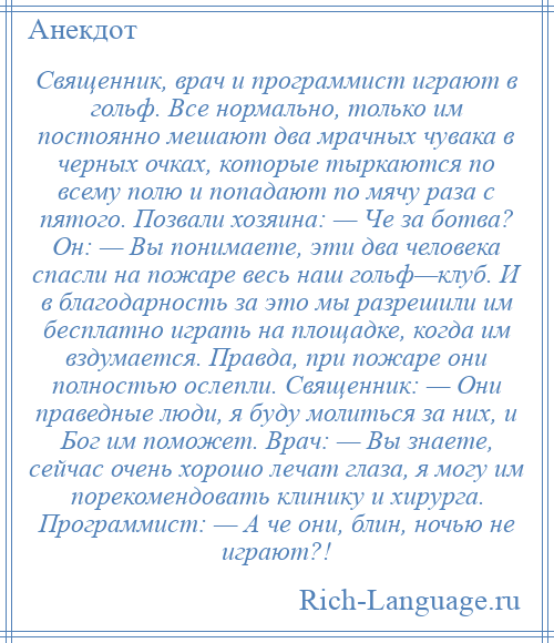 
    Священник, врач и программист играют в гольф. Все нормально, только им постоянно мешают два мрачных чувака в черных очках, которые тыркаются по всему полю и попадают по мячу раза с пятого. Позвали хозяина: — Че за ботва? Он: — Вы понимаете, эти два человека спасли на пожаре весь наш гольф—клуб. И в благодарность за это мы разрешили им бесплатно играть на площадке, когда им вздумается. Правда, при пожаре они полностью ослепли. Священник: — Они праведные люди, я буду молиться за них, и Бог им поможет. Врач: — Вы знаете, сейчас очень хорошо лечат глаза, я могу им порекомендовать клинику и хирурга. Программист: — А че они, блин, ночью не играют?!