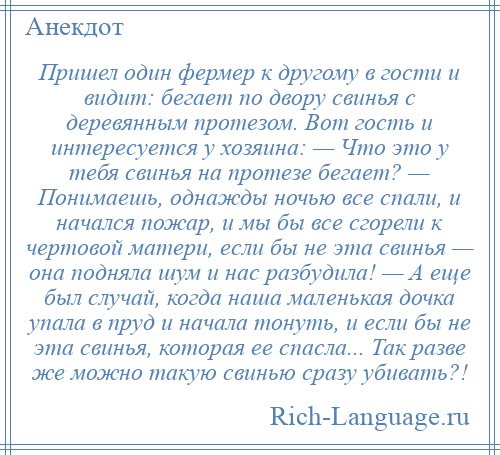 
    Пришел один фермер к другому в гости и видит: бегает по двору свинья с деревянным протезом. Вот гость и интересуется у хозяина: — Что это у тебя свинья на протезе бегает? — Понимаешь, однажды ночью все спали, и начался пожар, и мы бы все сгорели к чертовой матери, если бы не эта свинья — она подняла шум и нас разбудила! — А еще был случай, когда наша маленькая дочка упала в пруд и начала тонуть, и если бы не эта свинья, которая ее спасла... Так разве же можно такую свинью сразу убивать?!