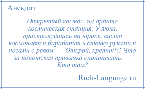 
    Открытый космос, на орбите космическая станция. У люка, пристегнувшись на тросе, висит космонавт и барабанит в стенку руками и ногами с ревом: — Открой, кретин!!! Что за идиотская привычка спрашивать: — Кто там?